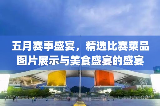 五月賽事盛宴,精選比賽菜品圖片展示與美食盛宴的盛宴